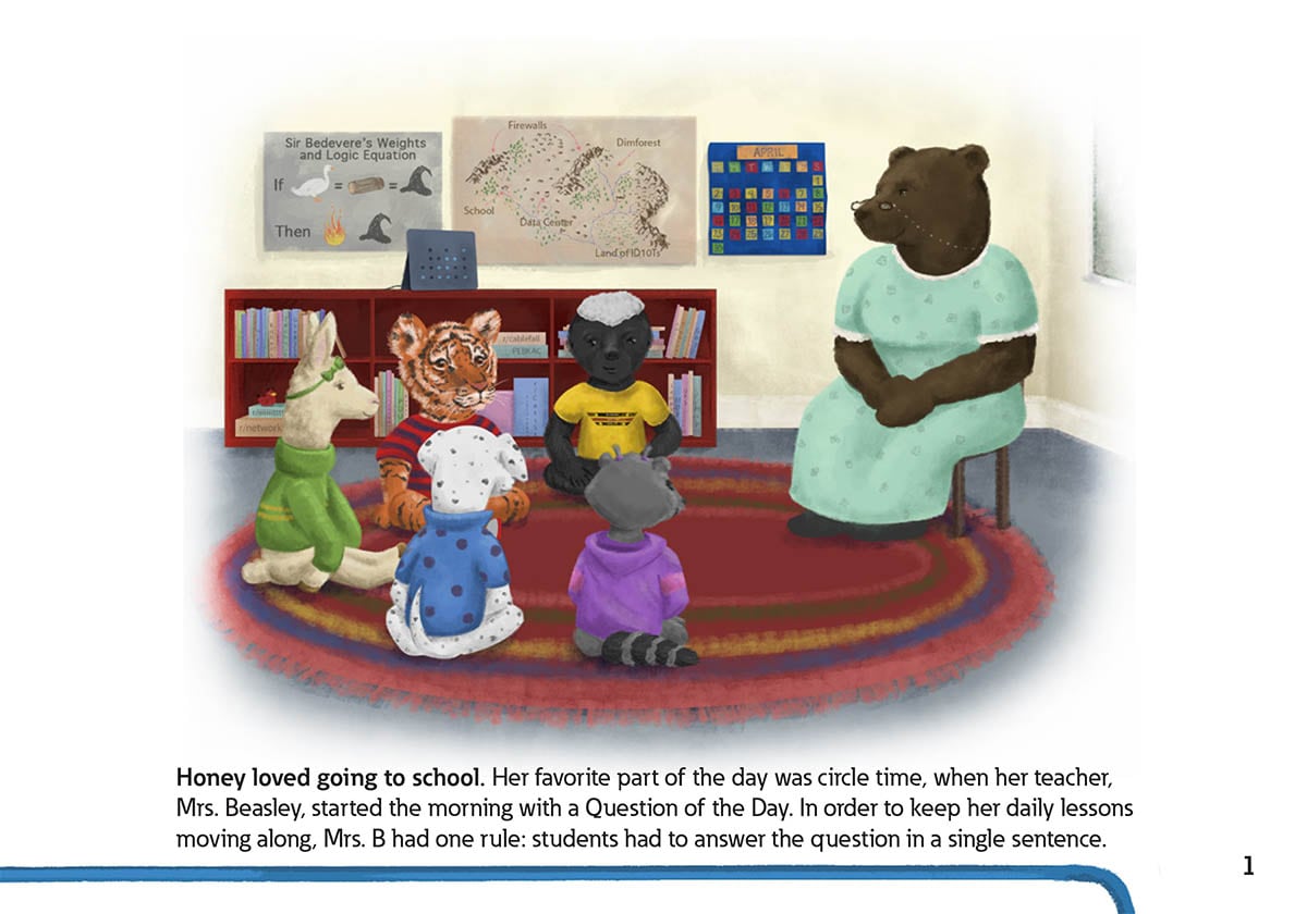 Honey loved going to school. Her favorite part of the day was circle time, when her teacher,
            Mrs. Beasley, started the morning with a Question of the Day. In order to keep her daily lessons
            moving along, Mrs. B had one rule: students had to answer the question in a single sentence.