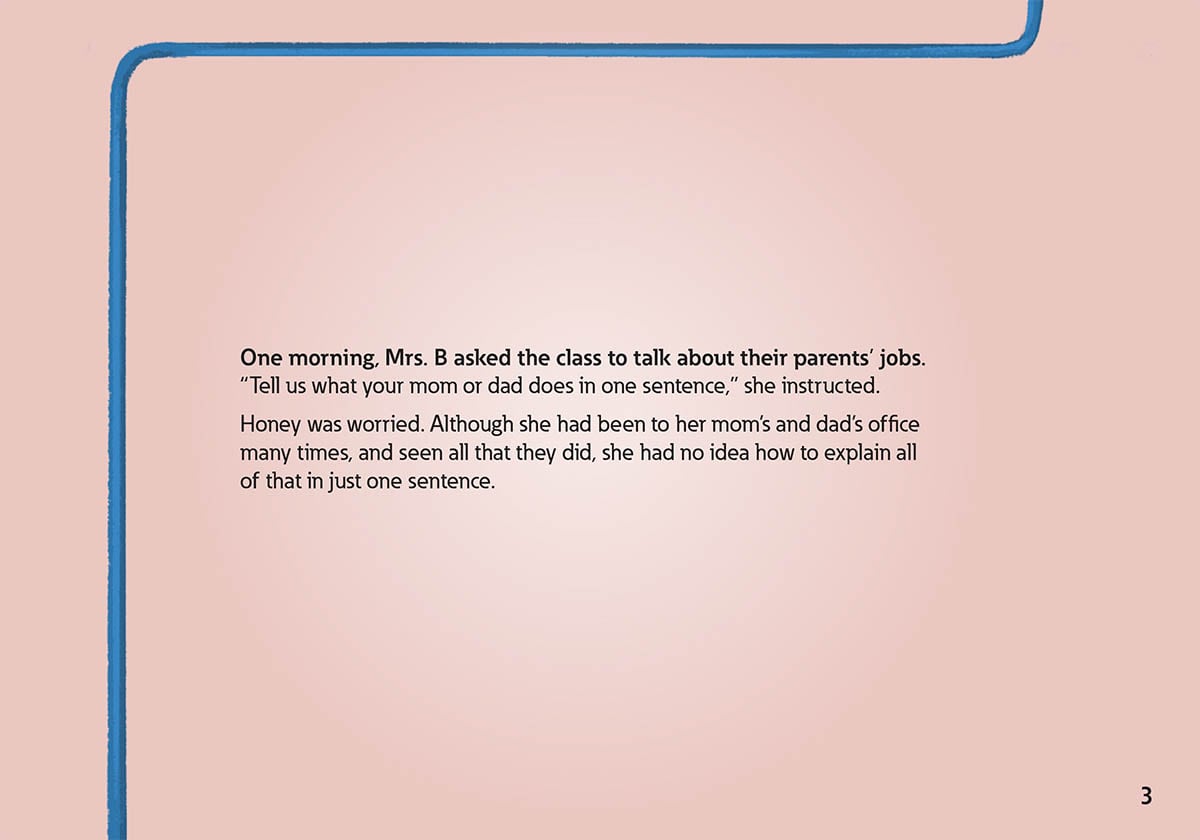 3
            One morning, Mrs. B asked the class to talk about their parents’ jobs.
            “Tell us what your mom or dad does in one sentence,” she instructed.
            Honey was worried. Although she had been to her mom’s and dad’s office
            many times, and seen all that they did, she had no idea how to explain all
            of that in just one sentence.