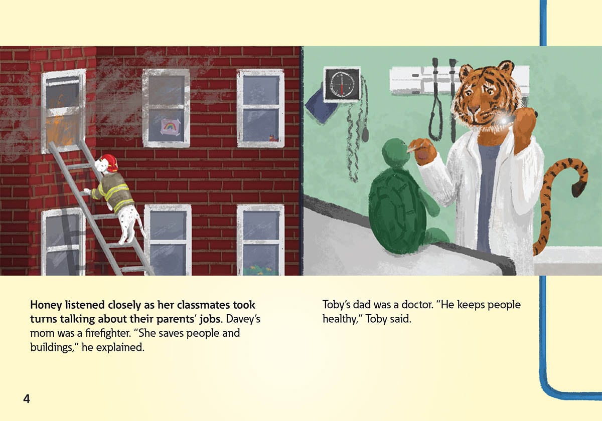 Honey listened closely as her classmates took
            turns talking about their parents’ jobs. Davey’s
            mom was a firefighter. “She saves people and
            buildings,” he explained.
            Toby’s dad was a doctor. “He keeps people
            healthy,” Toby said.