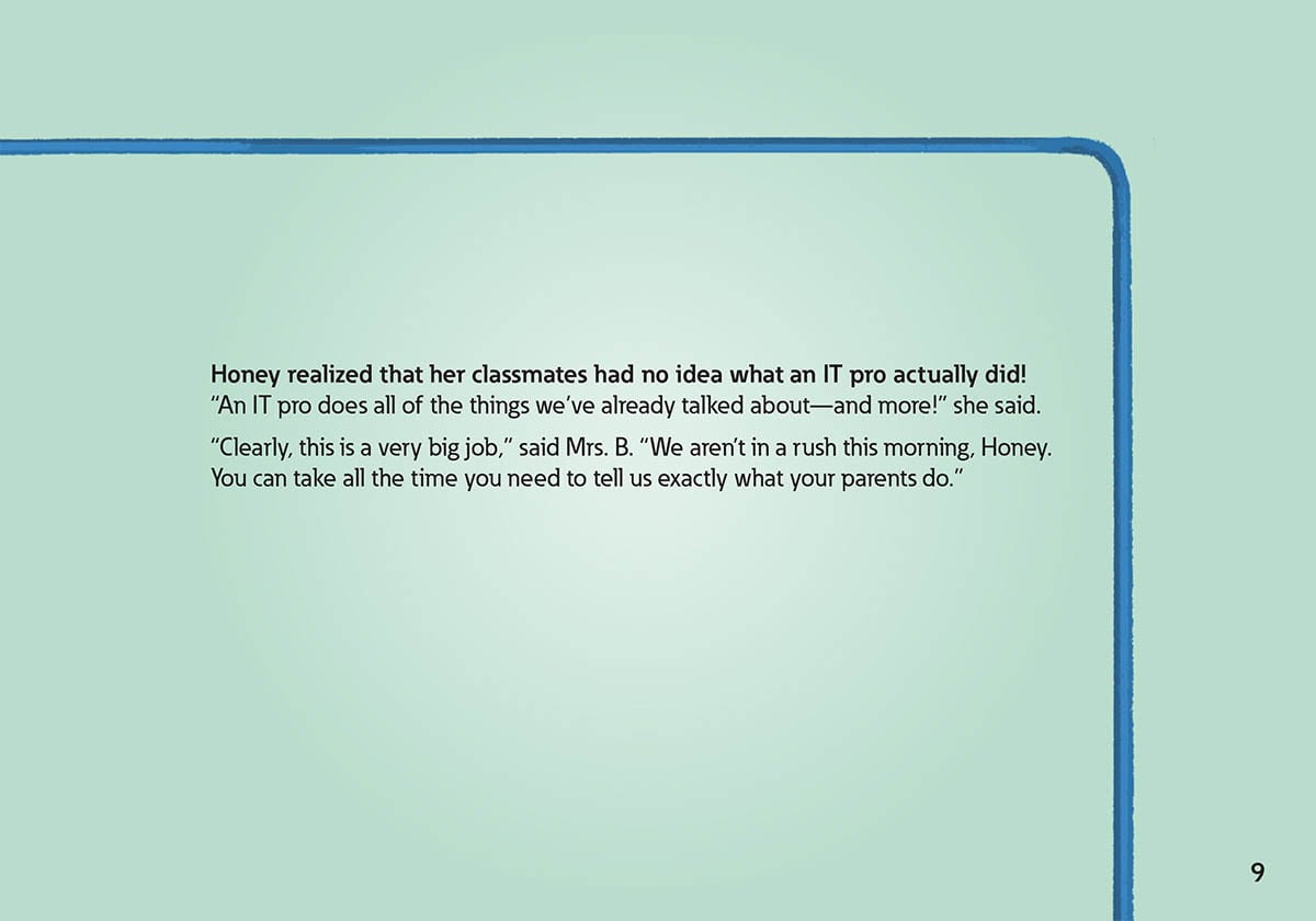Honey realized that her classmates had no idea what an IT pro actually did!
            “An IT pro does all of the things we’ve already talked about—
            and more!” she said.
            “Clearly, this is a very big job,” said Mrs. B. “We aren’t in a rush this morning, Honey.
            You can take all the time you need to tell us exactly what your parents do.”