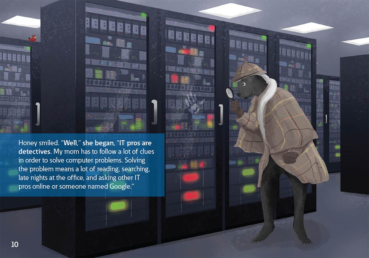 Honey smiled. “Well,” she began, “IT pros are
            detectives. My mom has to follow a lot of clues
            in order to solve computer problems. Solving
            the problem means a lot of reading, searching,
            late nights at the office, and asking other IT
            pros online or someone named Google.”