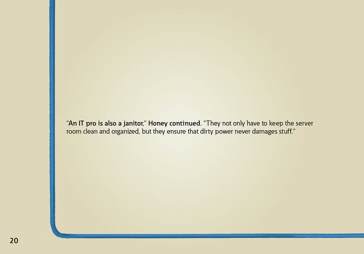 “An IT pro is also a janitor,” Honey continued. “They not only have to keep the server
            room clean and organized, but they ensure that dirty power never damages stuff.”