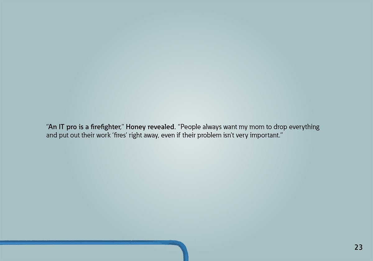 “An IT pro is a firefighter,” Honey revealed. “People always want my mom to drop everything
            and put out their work ‘fires’ right away, even if their problem isn’t very important.”