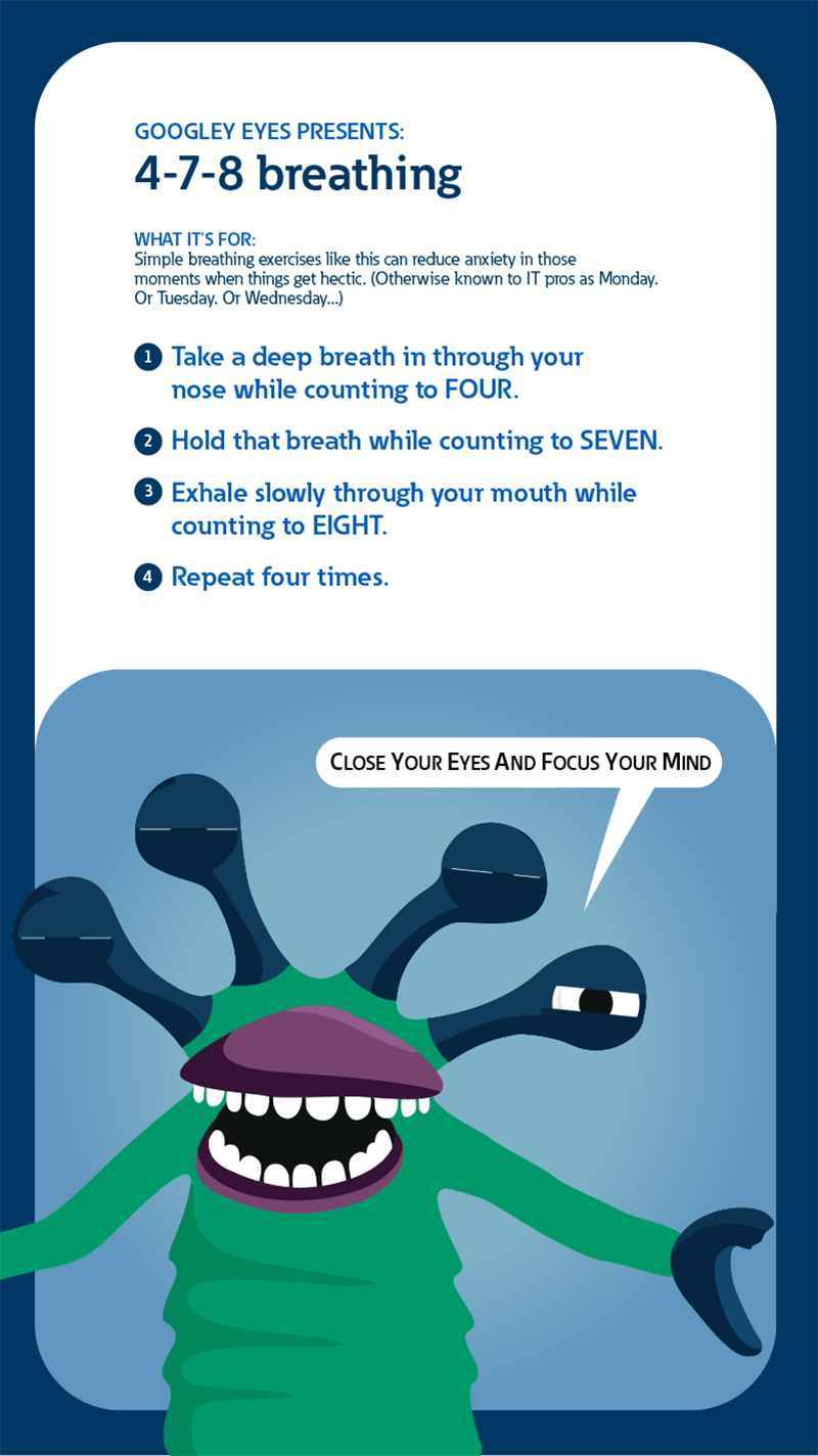 Googley eyes presents: 4-7-8 breathing. What it's for: Simple breathing exercises like this can reduce anxiety in those moments when things get hectic. (Otherwise known to IT pros as Monday. Or Tuesday. Or Wednesday...). 1: Take a deep breath in through your nose while counting to four. 2: Hold that breath while counting to seven. 3: Exhale slowly through your mouth while counting to eight. 4: Repeat four times.
