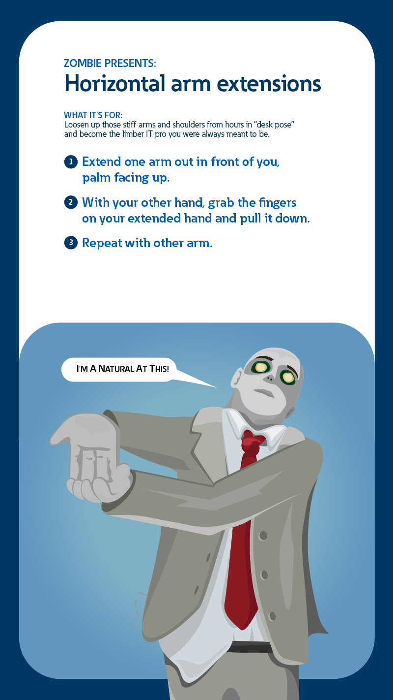 Zombie presents: Horizontal arm extensions. What it's for: Loosen up those stiff arms and shoulders from hours in 'deak pose' and become the limber IT pro you were always meant to be. 1: Extend one arm out in front of you, palm facing up. 2: With your other hand, grab the fingers on your extended hand and pull it down. 3: Repeat with other arm.