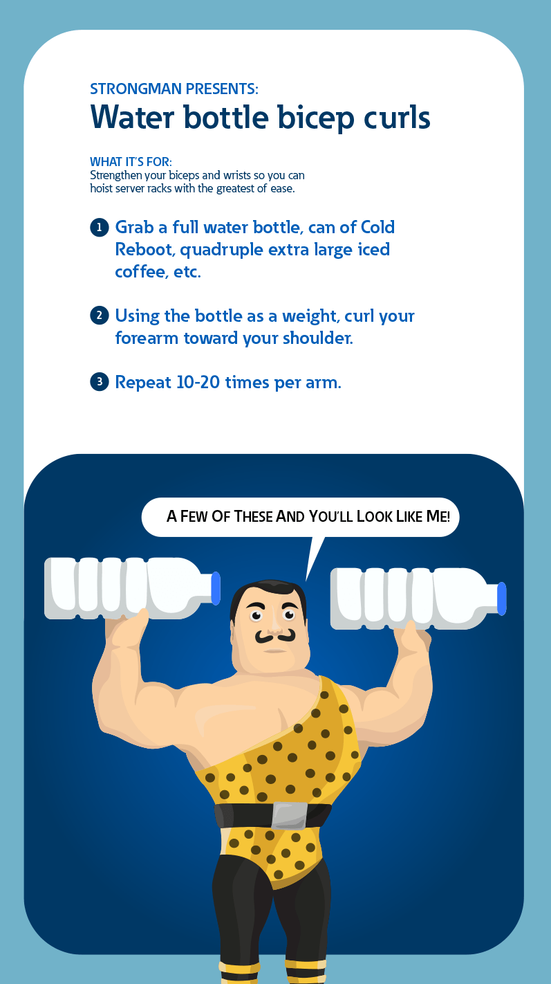 Strongman presents: Water bottle bicep curls. What it's for: Strengthen your biceps and wrists so you can hoist server racks with the greatest of ease.
            1: Grab a full water bottle, can of Cold Reboot, quadruple extra large iced coffee etc. 2: Using the bottle as a weight, curl your forearm toward your shouldre. 3: Repeat 10-20 times per arm.