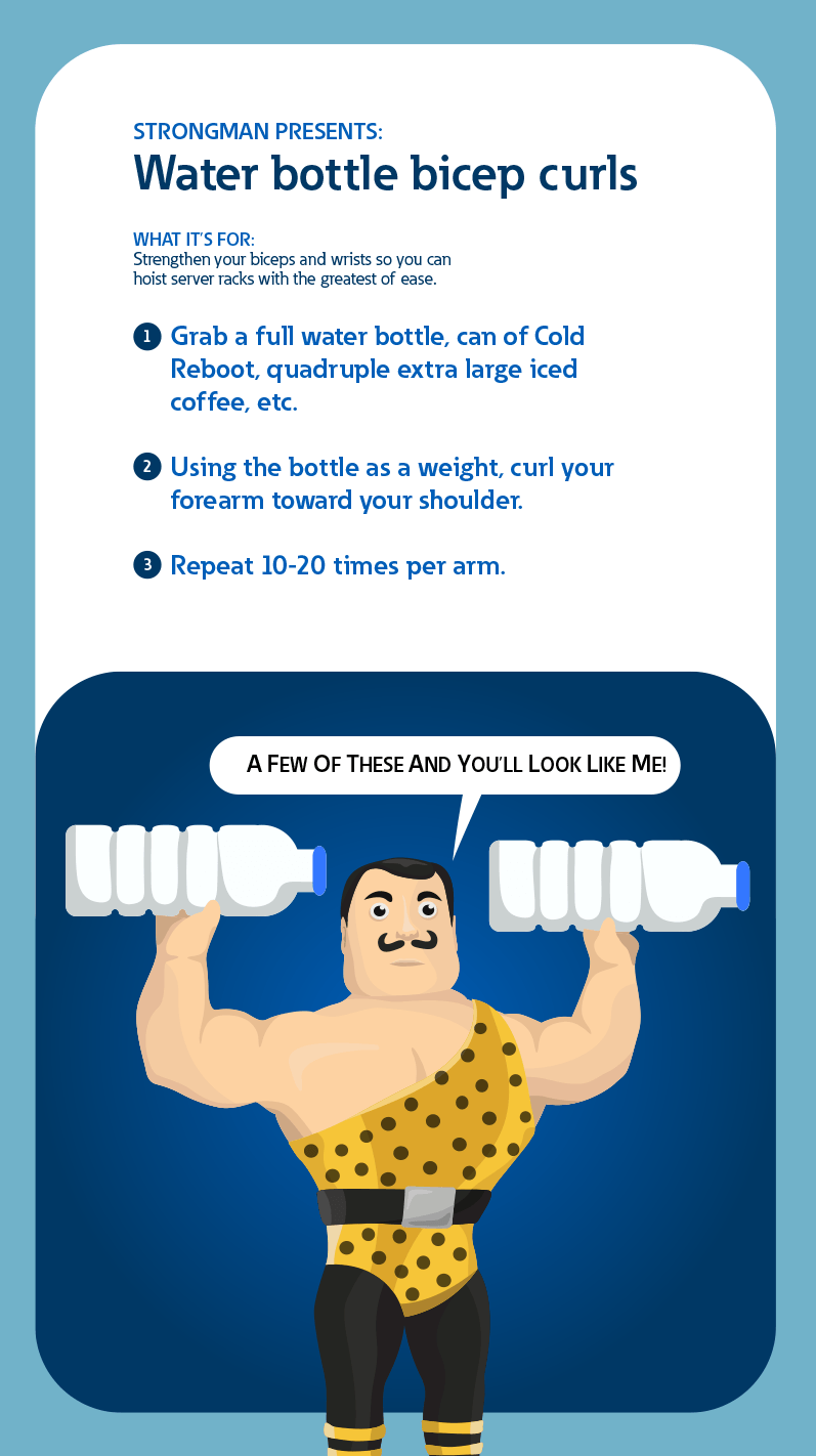 Strongman presents: Water bottle bicep curls. What it's for: Strengthen your biceps and wrists so you can hoist server racks with the greatest of ease. 1: Grab a full water bottle, can of Cold Reboot, quadruple extra large iced coffee etc. 2: Using the bottle as a weight, curl your forearm toward your shouldre. 3: Repeat 10-20 times per arm.