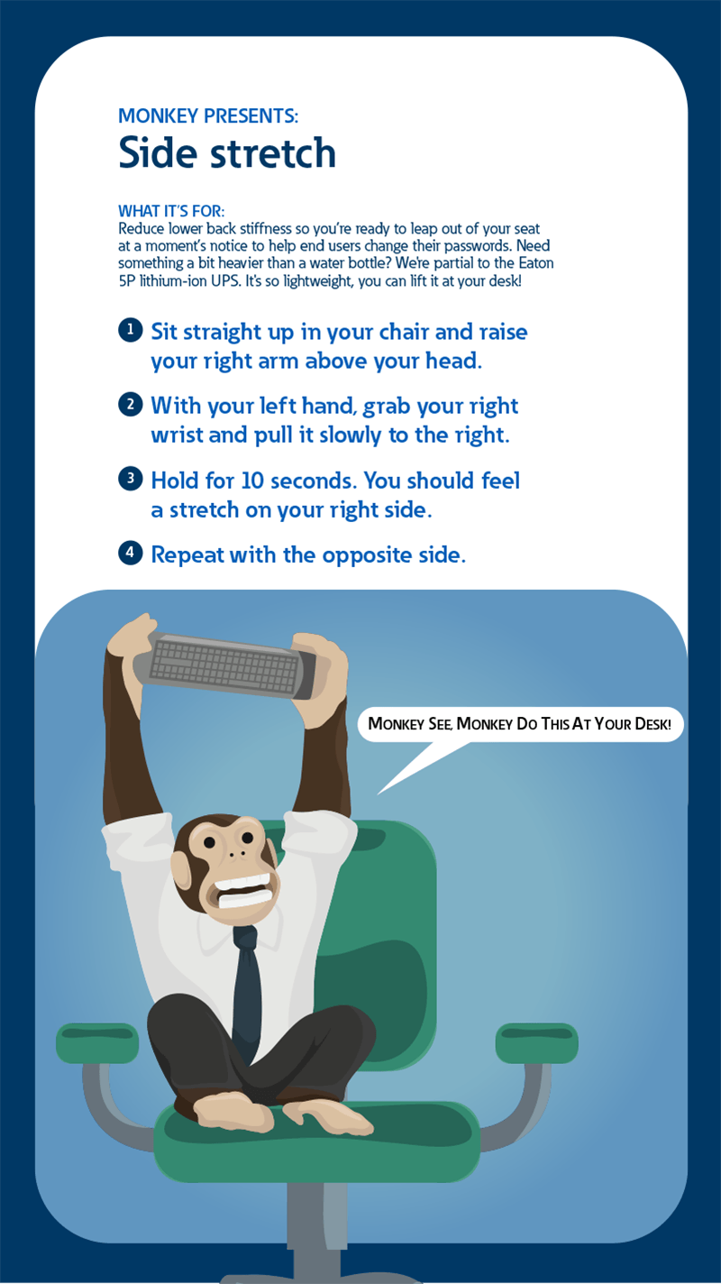 Monkey presents: Side stretch. What it's for: Reduce lower back stiffness so you're ready to leap out of your seat at a moment's notice to help end users change their passwords. Need something a bit heavier than a water bottle? We're partial to the Eaton 5P lithium-ion UPS. It's so lightwieght, you can lift it at your desk! 1: Sit straight up in your chair and raise your right arm above your head. 2: With your left hand, grab your right wrist and pull it slowly to the right. 3: Hold for 10 seconds. You should feel a stretch on your right side. 4: Repeat with the opposite side.