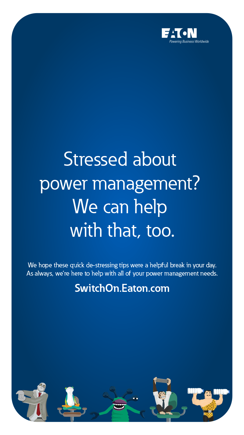 Stressed about power management? We can help with that too. We hope these quick de-stressing tips were a helpful break in your day. As always, we're here to help with all 
            of your power management needs. Switchon.Eaton.com